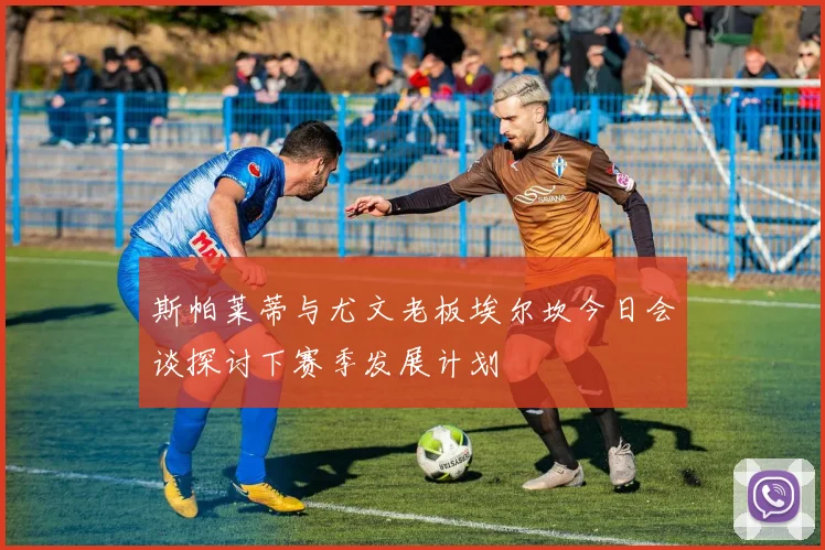 斯帕莱蒂与尤文老板埃尔坎今日会谈探讨下赛季发展计划