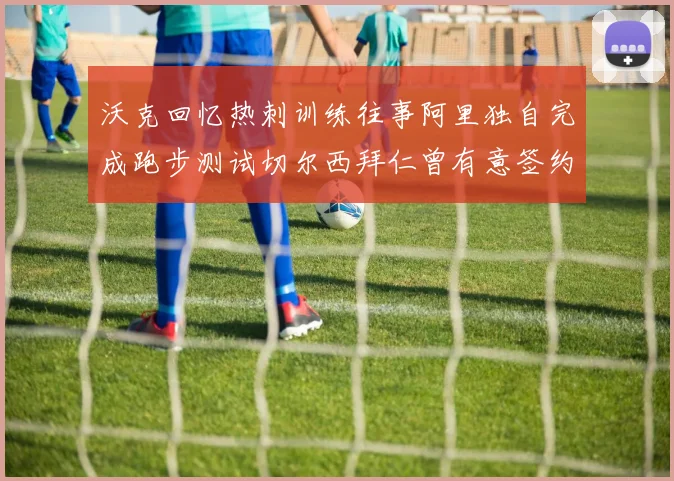 沃克回忆热刺训练往事阿里独自完成跑步测试切尔西拜仁曾有意签约我