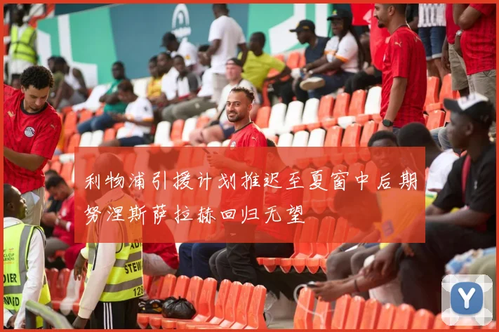 利物浦引援计划推迟至夏窗中后期努涅斯萨拉赫回归无望