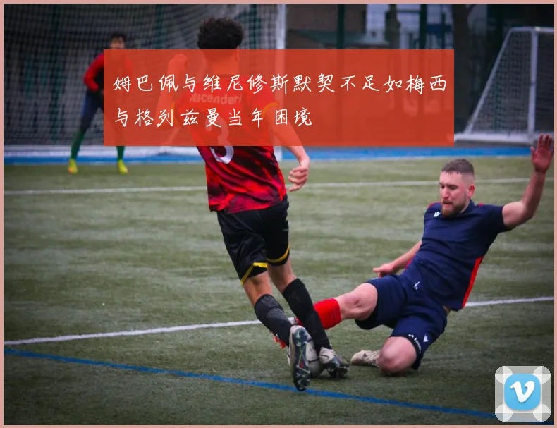 姆巴佩与维尼修斯默契不足如梅西与格列兹曼当年困境