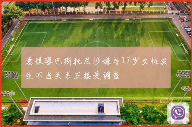 意媒曝巴斯托尼涉嫌与17岁女性发生不当关系正接受调查