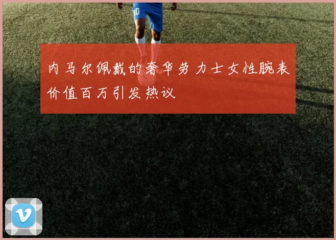 内马尔佩戴的奢华劳力士女性腕表价值百万引发热议