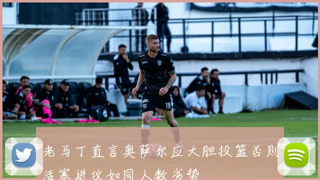 老马丁直言奥萨尔应大胆投篮否则活塞进攻如同人数劣势