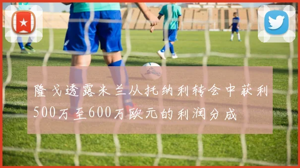 隆戈透露米兰从托纳利转会中获利500万至600万欧元的利润分成