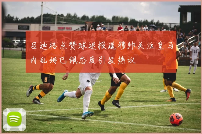 吕迪格点赞球迷报道穆帅关注皇马内乱姆巴佩态度引发热议
