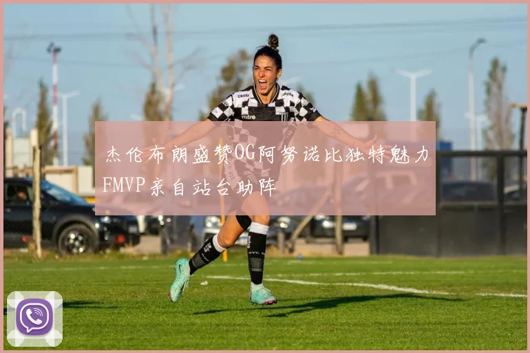 杰伦布朗盛赞OG阿努诺比独特魅力FMVP亲自站台助阵