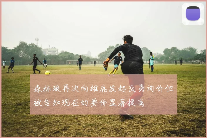 森林狼再次向雄鹿发起交易询价但被告知现在的要价显著提高