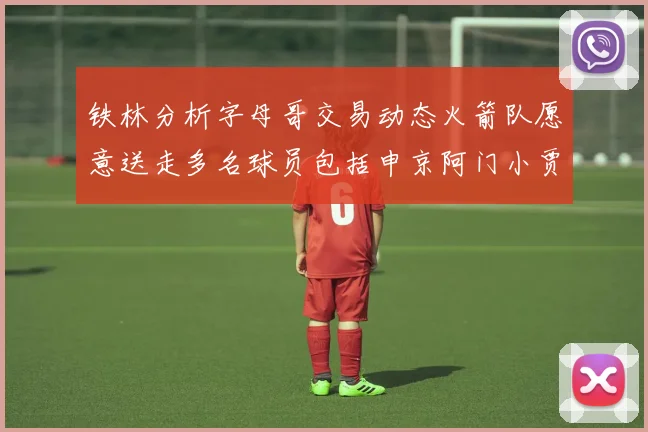 铁林分析字母哥交易动态火箭队愿意送走多名球员包括申京阿门小贾