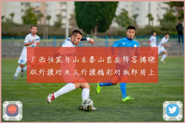 广西恒宸与山东泰山首发阵容揭晓双外援对决三外援精彩对抗即将上演