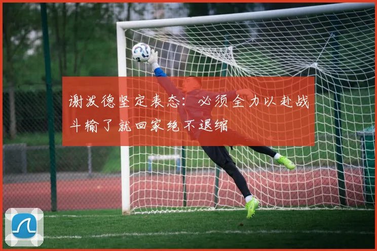 谢泼德坚定表态：必须全力以赴战斗输了就回家绝不退缩