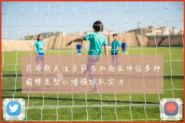 贝蒂斯关注贡萨洛加西亚评估多种前锋类型以增强球队实力
