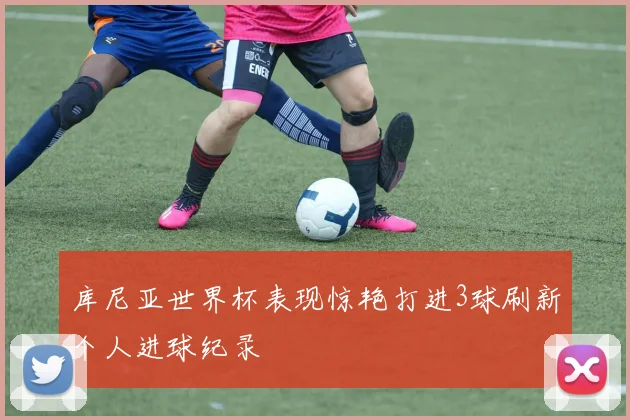 库尼亚世界杯表现惊艳打进3球刷新个人进球纪录