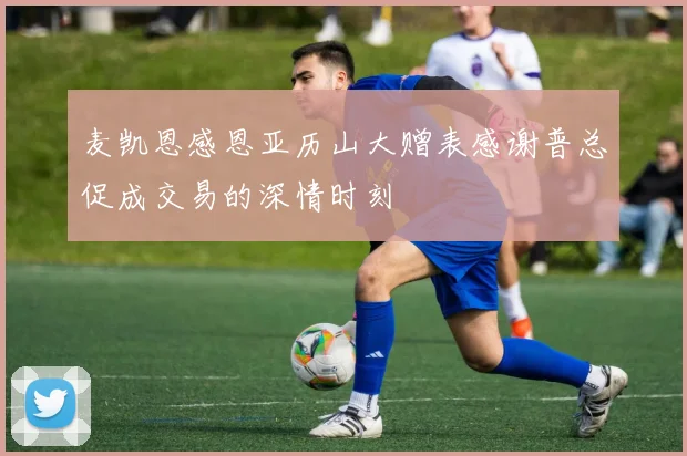 麦凯恩感恩亚历山大赠表感谢普总促成交易的深情时刻