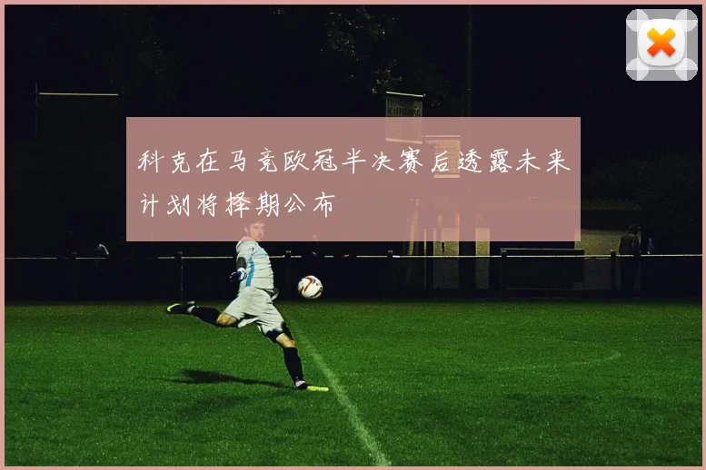 科克在马竞欧冠半决赛后透露未来计划将择期公布