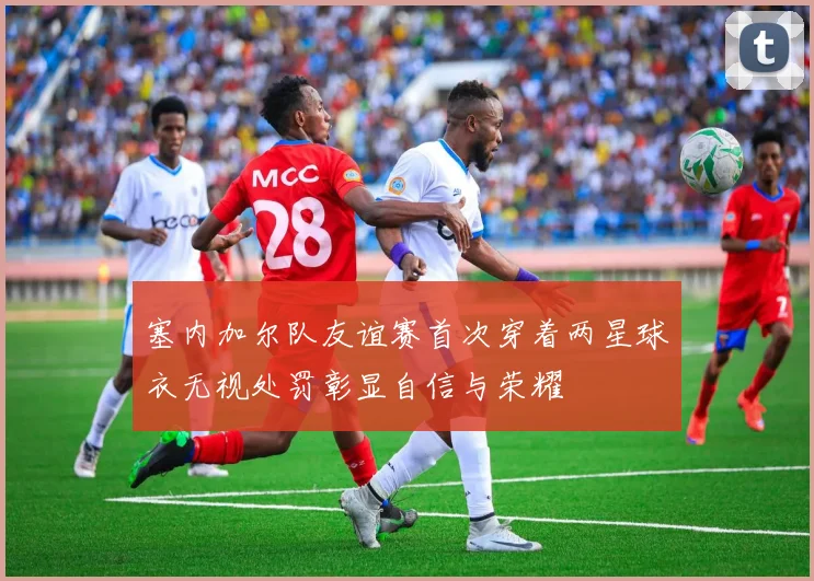塞内加尔队友谊赛首次穿着两星球衣无视处罚彰显自信与荣耀