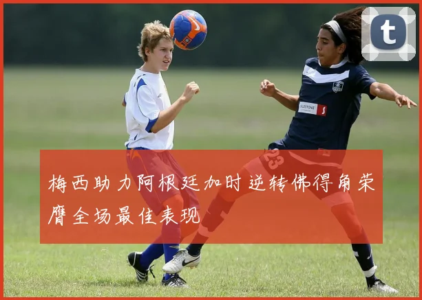 梅西助力阿根廷加时逆转佛得角荣膺全场最佳表现