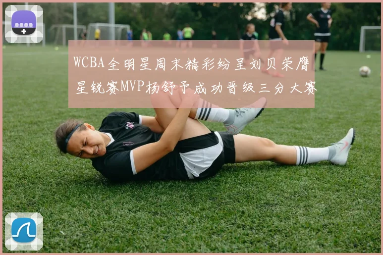 WCBA全明星周末精彩纷呈刘贝荣膺星锐赛MVP杨舒予成功晋级三分大赛决赛
