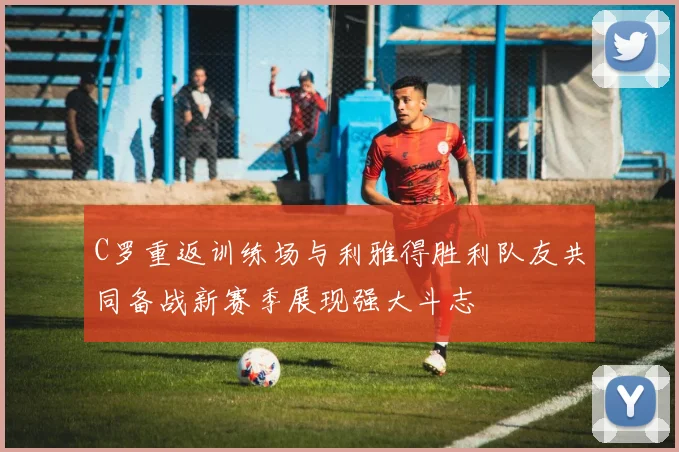 C罗重返训练场与利雅得胜利队友共同备战新赛季展现强大斗志