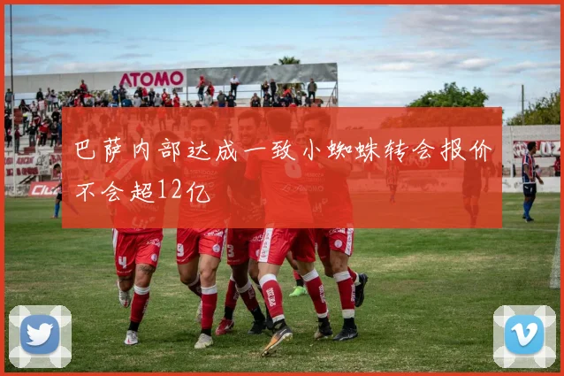 巴萨内部达成一致小蜘蛛转会报价不会超12亿
