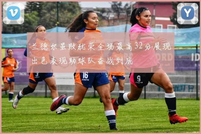 兰德尔虽败犹荣全场最高32分展现出色表现助球队奋战到底