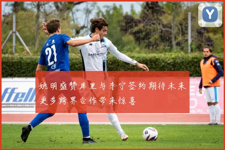 姚明盛赞库里与李宁签约期待未来更多跨界合作带来惊喜