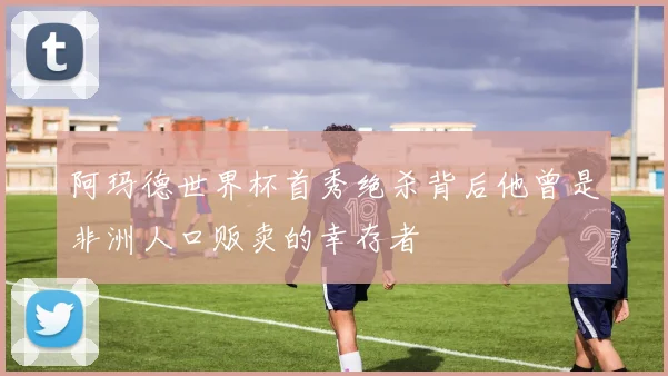 阿玛德世界杯首秀绝杀背后他曾是非洲人口贩卖的幸存者
