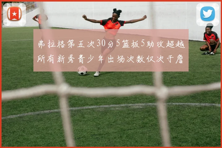 弗拉格第五次30分5篮板5助攻超越所有新秀青少年出场次数仅次于詹姆斯
