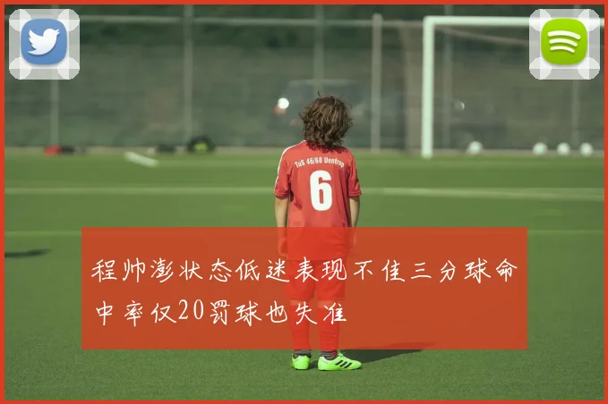 程帅澎状态低迷表现不佳三分球命中率仅20罚球也失准