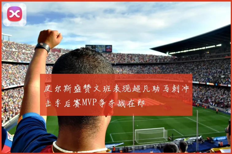 皮尔斯盛赞文班表现超凡助马刺冲击季后赛MVP争夺战在即