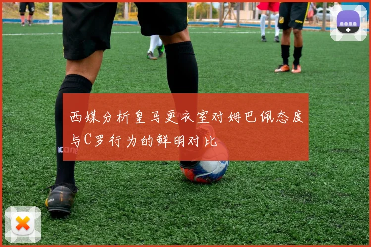 西媒分析皇马更衣室对姆巴佩态度与C罗行为的鲜明对比