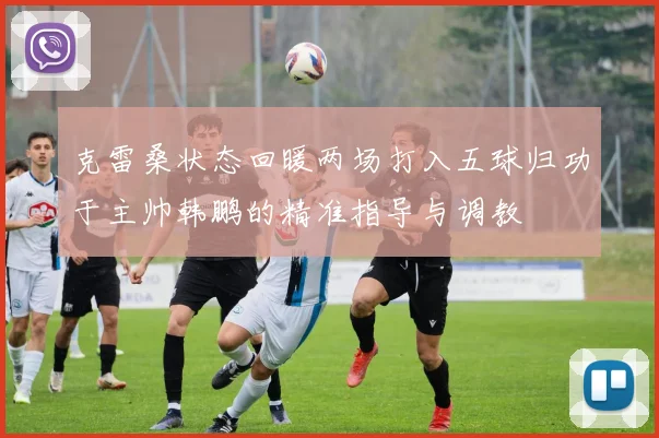 克雷桑状态回暖两场打入五球归功于主帅韩鹏的精准指导与调教