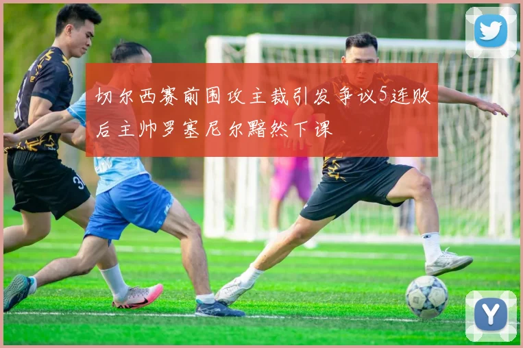 切尔西赛前围攻主裁引发争议5连败后主帅罗塞尼尔黯然下课