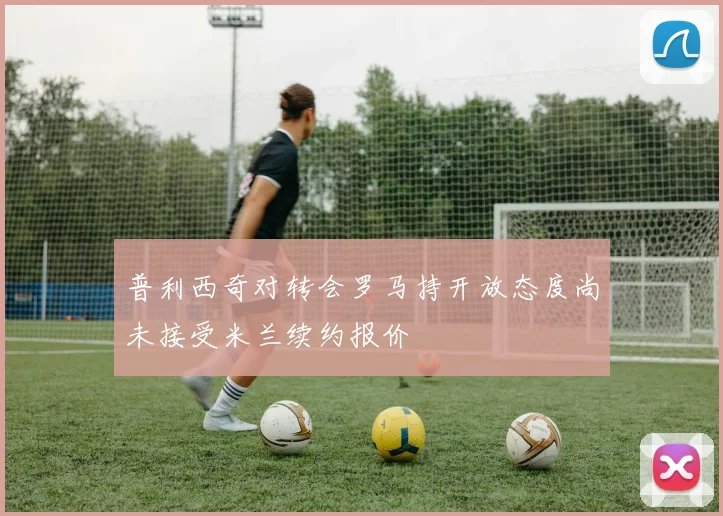 普利西奇对转会罗马持开放态度尚未接受米兰续约报价