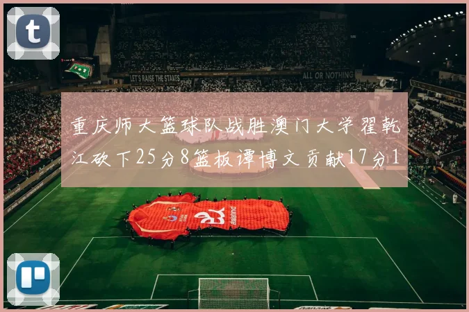 重庆师大篮球队战胜澳门大学翟乾江砍下25分8篮板谭博文贡献17分16篮板